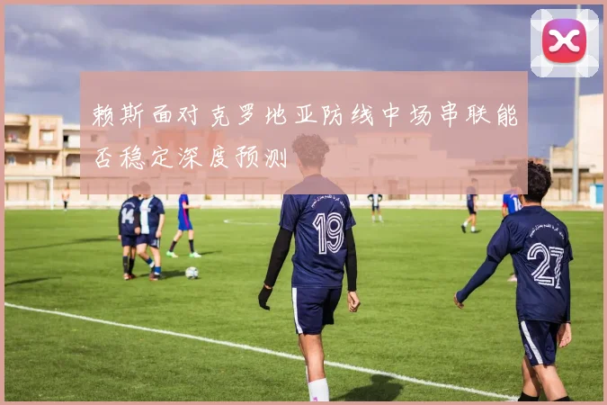 赖斯面对克罗地亚防线中场串联能否稳定深度预测