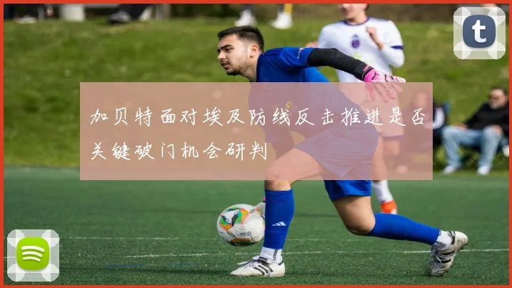 加贝特面对埃及防线反击推进是否关键破门机会研判