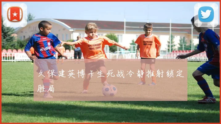 久保建英博卡生死战冷静推射锁定胜局