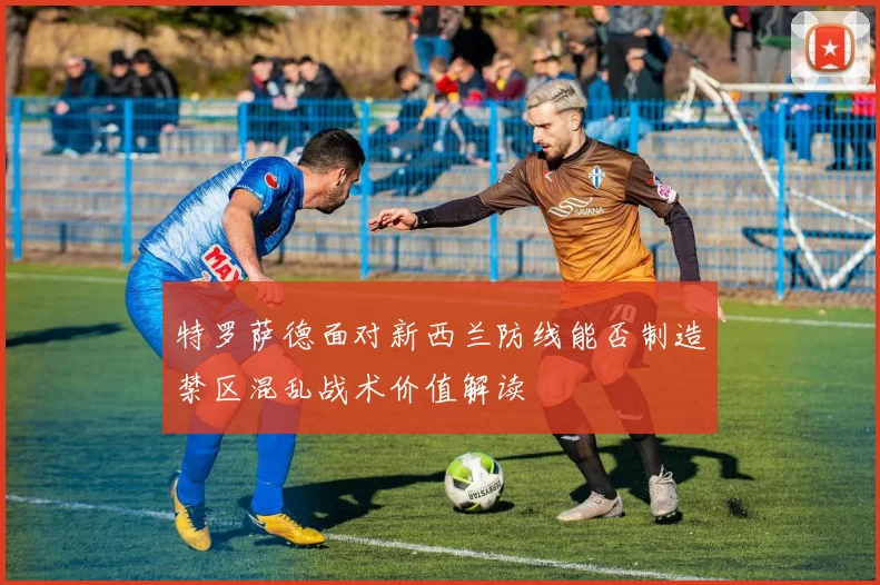 特罗萨德面对新西兰防线能否制造禁区混乱战术价值解读
