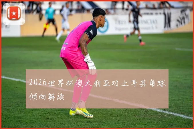 2026世界杯澳大利亚对土耳其角球倾向解读