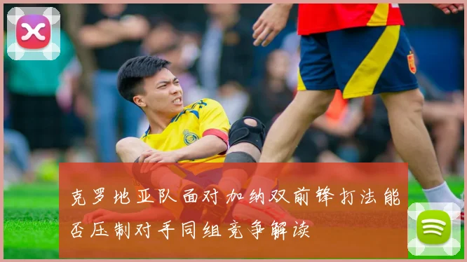 克罗地亚队面对加纳双前锋打法能否压制对手同组竞争解读