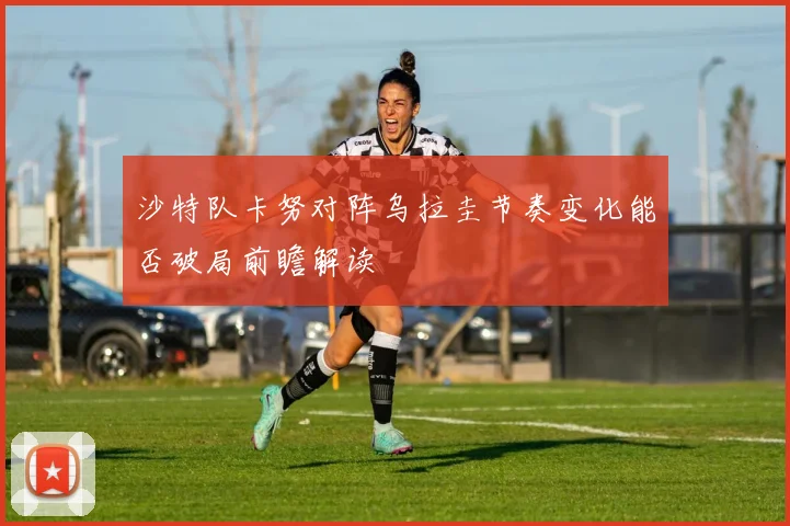 沙特队卡努对阵乌拉圭节奏变化能否破局前瞻解读