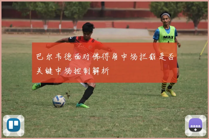 巴尔韦德面对佛得角中场拦截是否关键中场控制解析